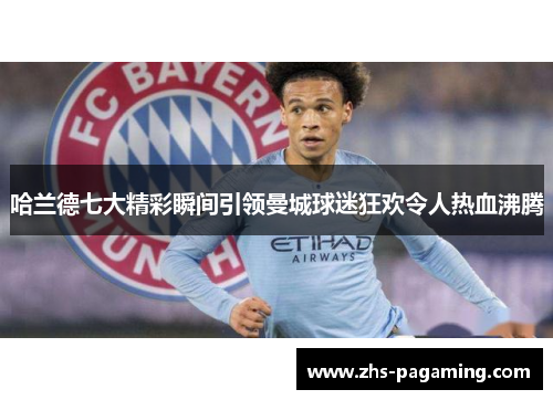 哈兰德七大精彩瞬间引领曼城球迷狂欢令人热血沸腾