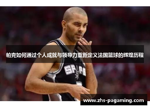 帕克如何通过个人成就与领导力重新定义法国篮球的辉煌历程