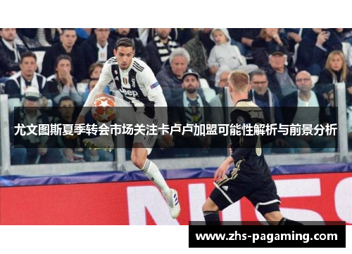 尤文图斯夏季转会市场关注卡卢卢加盟可能性解析与前景分析