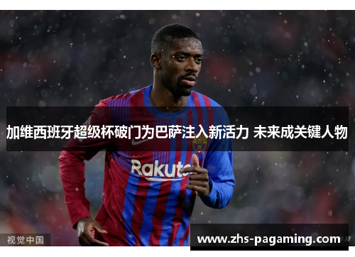 加维西班牙超级杯破门为巴萨注入新活力 未来成关键人物