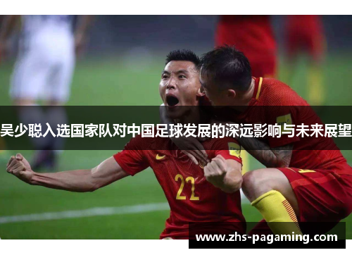 吴少聪入选国家队对中国足球发展的深远影响与未来展望