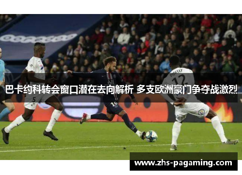 巴卡约科转会窗口潜在去向解析 多支欧洲豪门争夺战激烈