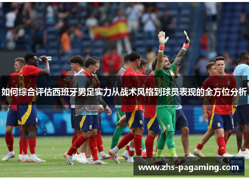如何综合评估西班牙男足实力从战术风格到球员表现的全方位分析
