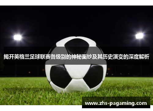 揭开英格兰足球联赛各级别的神秘面纱及其历史演变的深度解析