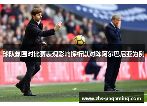 球队氛围对比赛表现影响探析以对阵阿尔巴尼亚为例