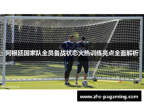 阿根廷国家队全员备战状态火热训练亮点全面解析