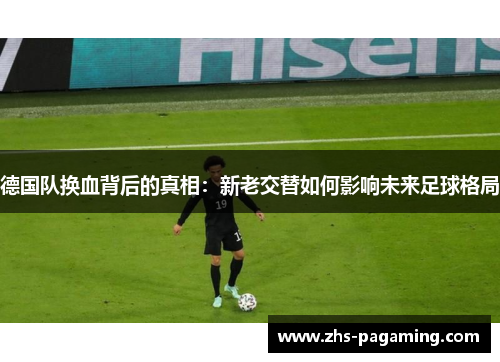 德国队换血背后的真相：新老交替如何影响未来足球格局