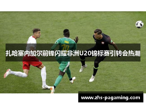 扎哈塞内加尔前锋闪耀非洲U20锦标赛引转会热潮