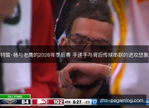 特雷·杨与老鹰的2026年季后赛 手递手与背后传球串联的进攻想象